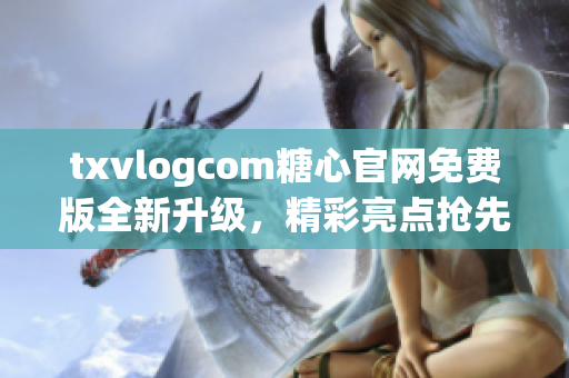 txvlogcom糖心官网免费版全新升级，精彩亮点抢先看