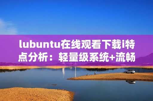 lubuntu在线观看下载i特点分析：轻量级系统+流畅性能+简单操作。