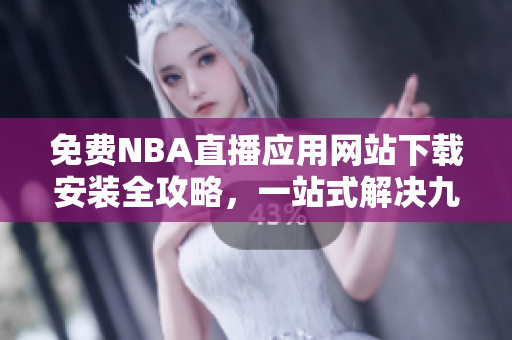 免费NBA直播应用网站下载安装全攻略，一站式解决九一免费版安装问题