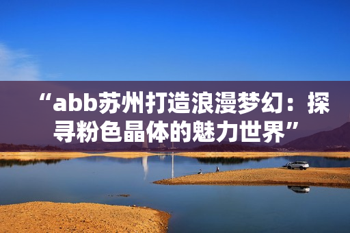 “abb苏州打造浪漫梦幻：探寻粉色晶体的魅力世界”