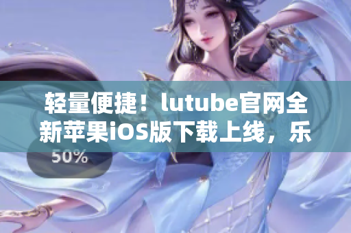 轻量便捷！lutube官网全新苹果iOS版下载上线，乐享无限精彩视频！