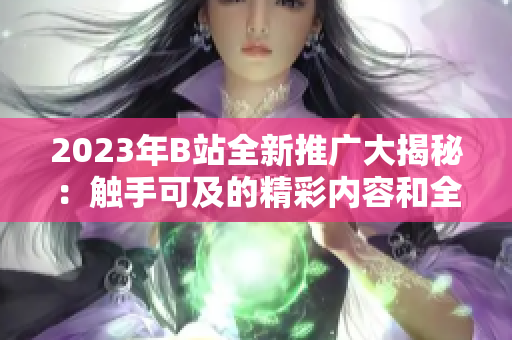 2023年B站全新推广大揭秘：触手可及的精彩内容和全新体验