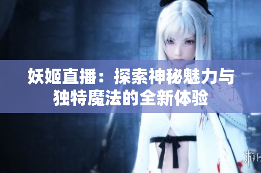 妖姬直播：探索神秘魅力与独特魔法的全新体验