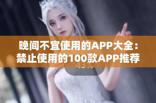 晚间不宜使用的APP大全：禁止使用的100款APP推荐列表