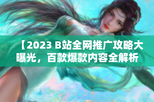 【2023 B站全网推广攻略大曝光，百款爆款内容全解析！】