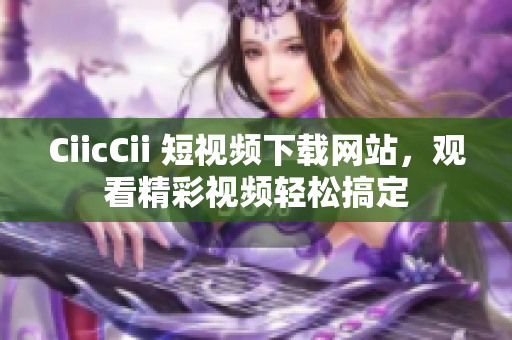 CiicCii 短视频下载网站，观看精彩视频轻松搞定