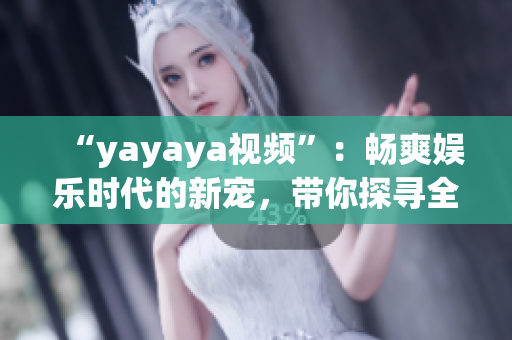 “yayaya视频”：畅爽娱乐时代的新宠，带你探寻全新的视听体验