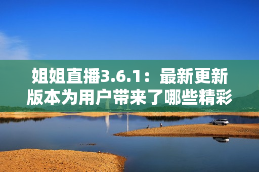 姐姐直播3.6.1：最新更新版本为用户带来了哪些精彩内容？