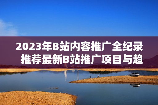 2023年B站内容推广全纪录  推荐最新B站推广项目与趋势  精选B站营销大全