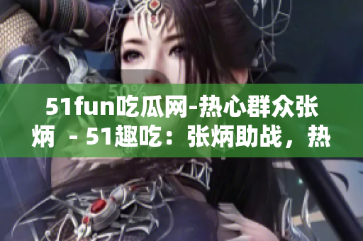 51fun吃瓜网-热心群众张炳  - 51趣吃：张炳助战，热心群众为网友添乐趣