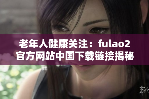 老年人健康关注：fulao2官方网站中国下载链接揭秘