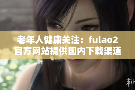 老年人健康关注：fulao2官方网站提供国内下载渠道与破解服务