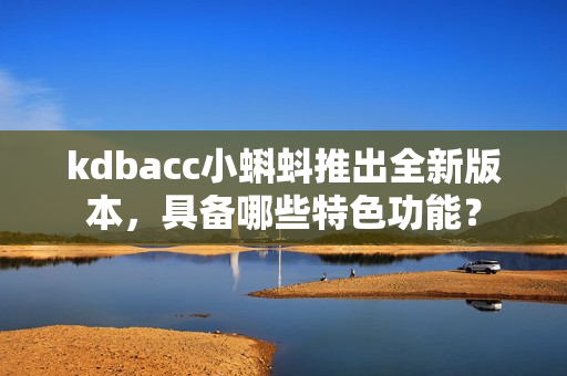 kdbacc小蝌蚪推出全新版本，具备哪些特色功能？