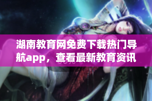 湖南教育网免费下载热门导航app，查看最新教育资讯