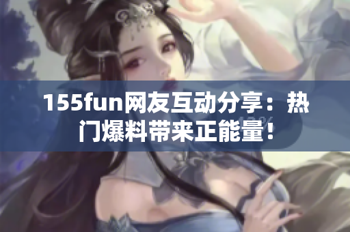 155fun网友互动分享：热门爆料带来正能量！