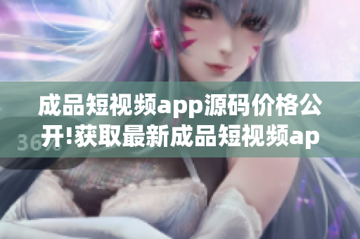 成品短视频app源码价格公开!获取最新成品短视频app源码价格信息