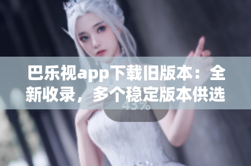 巴乐视app下载旧版本：全新收录，多个稳定版本供选择