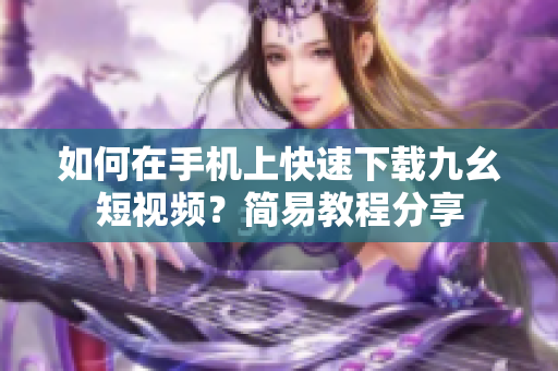 如何在手机上快速下载九幺短视频？简易教程分享