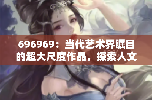 696969：当代艺术界瞩目的超大尺度作品，探索人文情怀