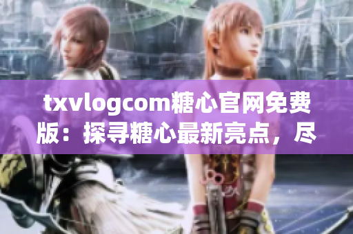 txvlogcom糖心官网免费版：探寻糖心最新亮点，尽享前所未有的独特体验