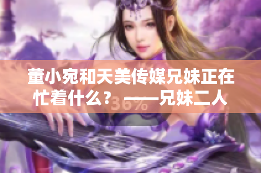 董小宛和天美传媒兄妹正在忙着什么？ ——兄妹二人现状揭秘