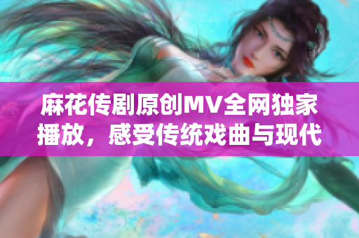 麻花传剧原创MV全网独家播放，感受传统戏曲与现代音乐的碰撞与融合