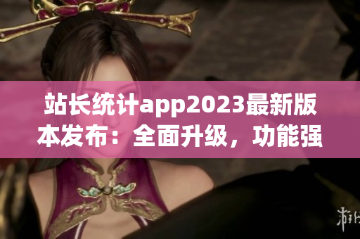 站长统计app2023最新版本发布：全面升级，功能强大实用，助您轻松把握网站数据。