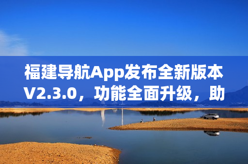 福建导航App发布全新版本V2.3.0，功能全面升级，助力出行更便捷