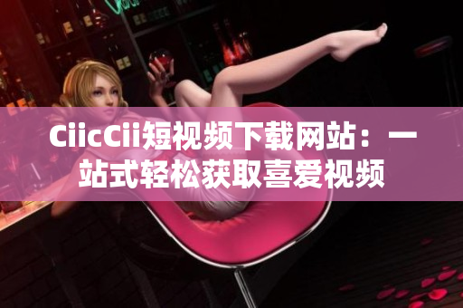 CiicCii短视频下载网站：一站式轻松获取喜爱视频