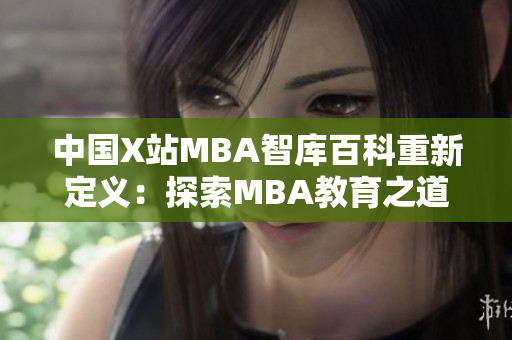 中国X站MBA智库百科重新定义：探索MBA教育之道