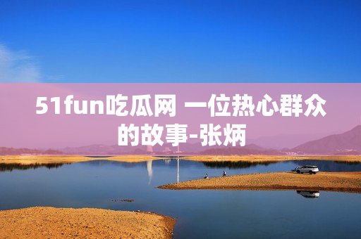 51fun吃瓜网 一位热心群众的故事-张炳