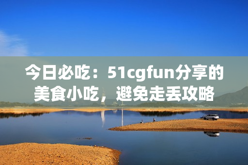 今日必吃：51cgfun分享的美食小吃，避免走丢攻略