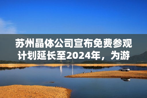 苏州晶体公司宣布免费参观计划延长至2024年，为游客提供独特体验