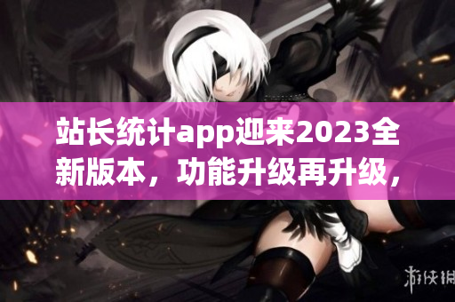 站长统计app迎来2023全新版本，功能升级再升级，用户体验大提升