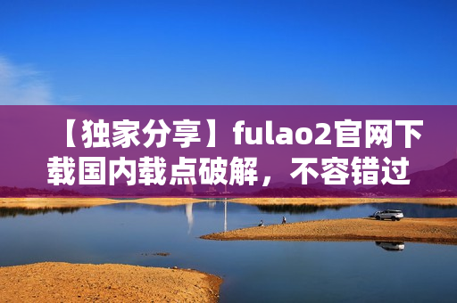 【独家分享】fulao2官网下载国内载点破解，不容错过！