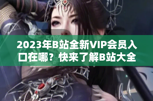 2023年B站全新VIP会员入口在哪？快来了解B站大全收费情况