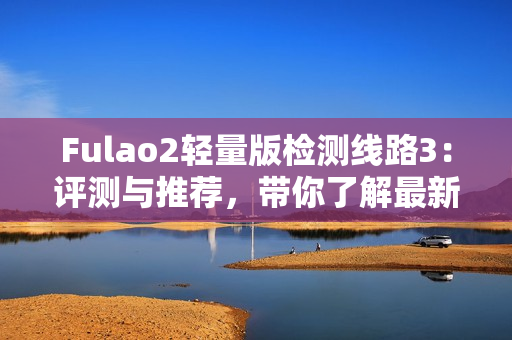 Fulao2轻量版检测线路3：评测与推荐，带你了解最新的检测线路3