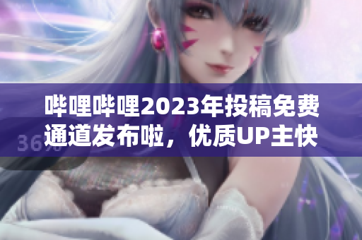 哔哩哔哩2023年投稿免费通道发布啦，优质UP主快来抢占先机!