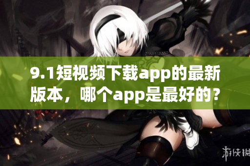 9.1短视频下载app的最新版本，哪个app是最好的？