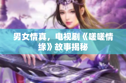 男女情真，电视剧《嗟嗟情缘》故事揭秘