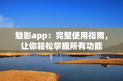 魅影app：完整使用指南，让你轻松掌握所有功能