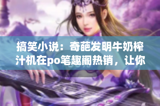 搞笑小说：奇葩发明牛奶榨汁机在po笔趣阁热销，让你笑到肚子疼