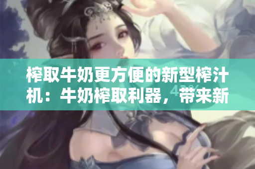 榨取牛奶更方便的新型榨汁机：牛奶榨取利器，带来新鲜美味！