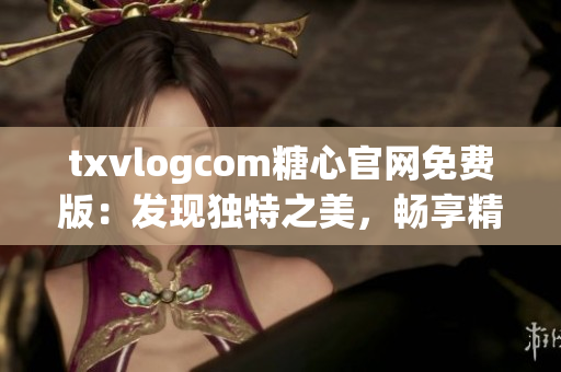 txvlogcom糖心官网免费版：发现独特之美，畅享精彩视听