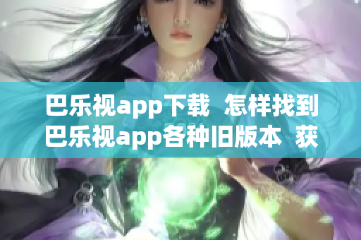 巴乐视app下载  怎样找到巴乐视app各种旧版本  获取巴乐视app历史版本指南