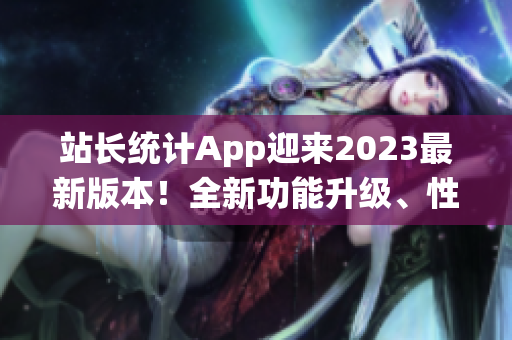 站长统计App迎来2023最新版本！全新功能升级、性能优化让你畅享数据分析新体验