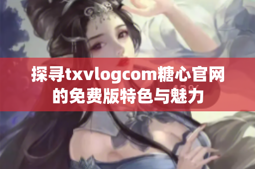 探寻txvlogcom糖心官网的免费版特色与魅力