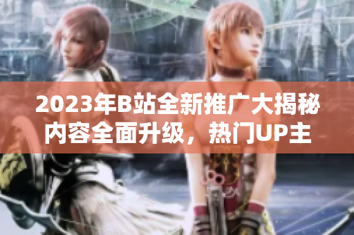 2023年B站全新推广大揭秘内容全面升级，热门UP主齐聚，精彩活动抢先看