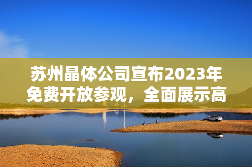 苏州晶体公司宣布2023年免费开放参观，全面展示高科技晶体制造与研发成果