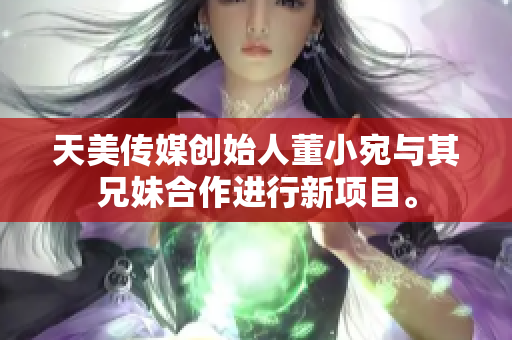 天美传媒创始人董小宛与其兄妹合作进行新项目。